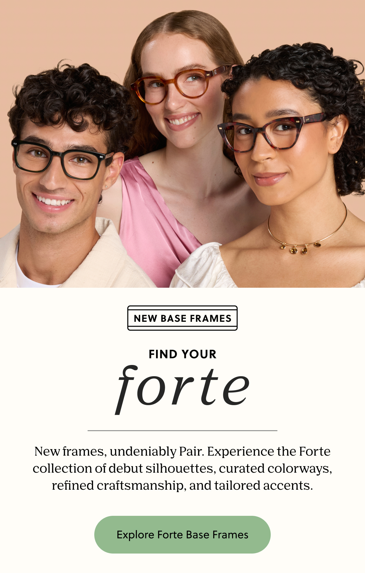 New Base Frame - Forte | New frames, undeniably Pair. Experience the Forte collection of debut silhouettes, curated colorways, refined craftsmanship, and tailored accents. | Explore Forte Base Frames