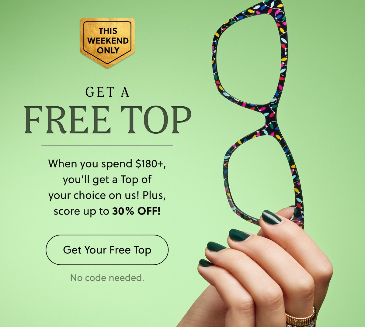 THIS WEEKEND ONLY | GET A FREE TOP | When you spend $180+, you'll get a Top of your choice on us! Plus, score up to 30% OFF! | Get Your Free Top | No code needed.