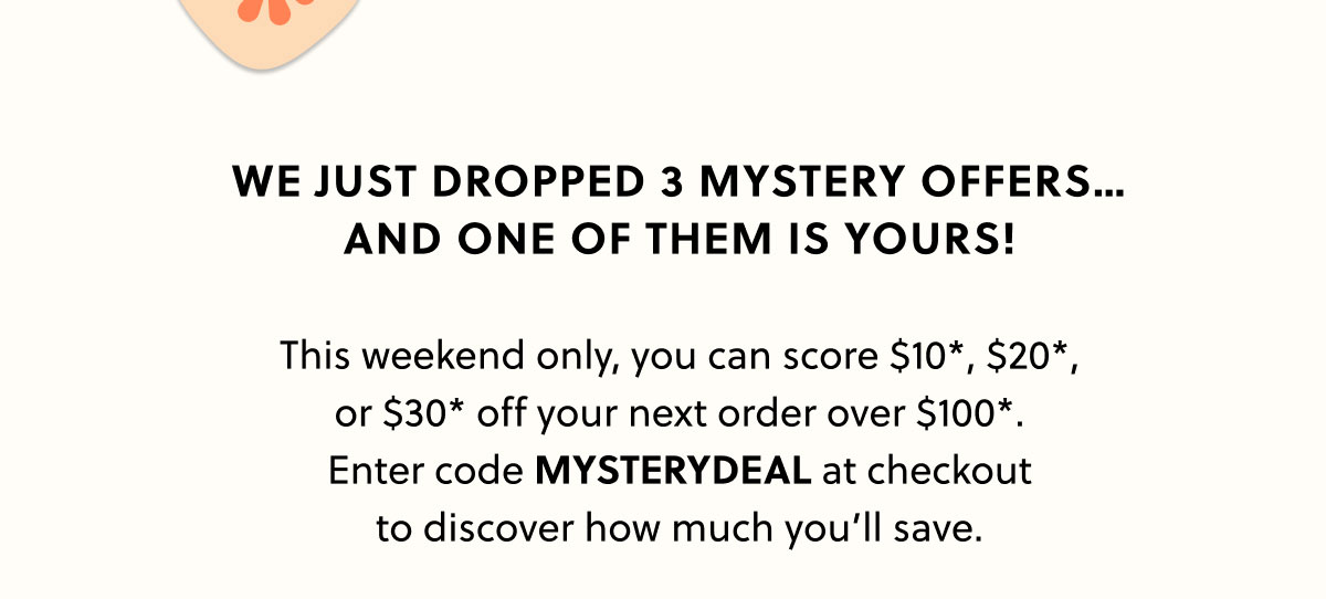 We just dropped 3 mystery offers…  and one of them is yours!  This weekend only, you can score $10*, $20*, or $30* off your next order over $100*. Enter code MYSTERYDEAL at checkout to discover how much you’ll save.