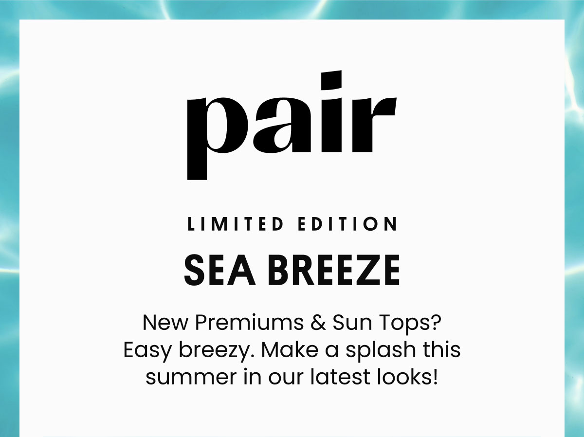 Pair | LIMITED-EDITION SEA BREEZE | New Premiums & Sun Tops? Easy breezy. Make a splash this summer in our latest looks! 