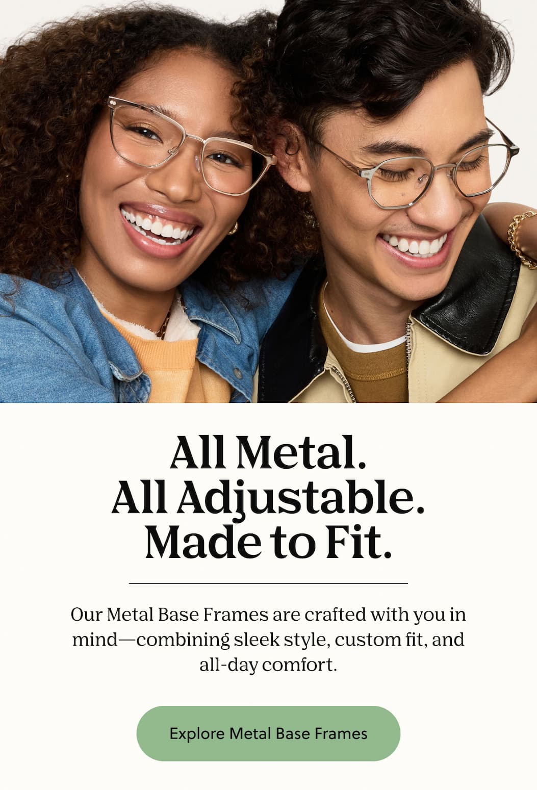 All Metal.
All Adjustable.
Made to Fit. Our Metal Base Frames are crafted with you in mind—combining sleek style, custom fit, and all-day comfort. All Metal.
All Adjustable.
Made to Fit. Our Metal Base Frames are crafted with you in mind—combining sleek style, custom fit, and all-day comfort.