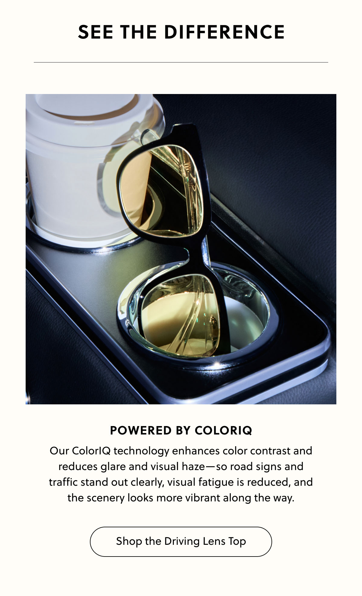 See the Difference - Powered by ColorIQ - Our ColorIQ technology enhances color contrast and reduces glare and visual haze—so road signs and traffic stand out clearly, visual fatigue is reduced, and the scenery looks more vibrant along the way. | Shop the Driving Lens Top