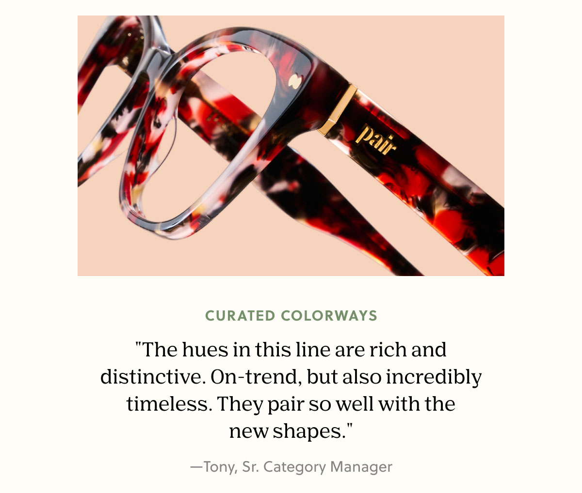 CURATED COLORWAYS | "The hues in this line are rich and distinctive. On-trend, but also incredibly timeless. They pair so well with the new shapes." —Tony, Sr. Category Manager