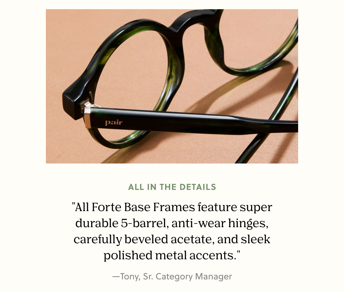 ALL IN THE DETAILS | "The Forte Base Frames feature super durable 5-barrel, anti-wear hinges, carefully beveled acetate, and sleek polished metal accents." —Tony, Sr. Category Manager