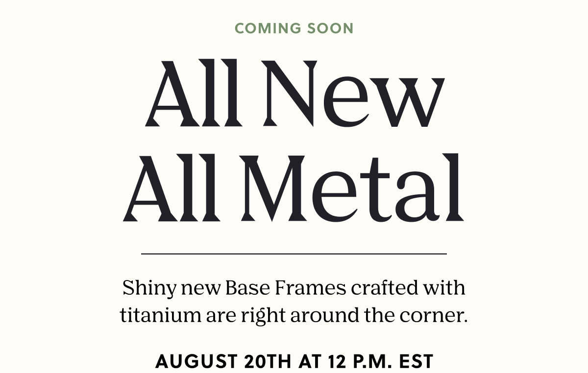 COMING SOON | All New All Metal | Shiny new Base Frames crafted with titanium are right around the corner. August 20th at 12 PM EST