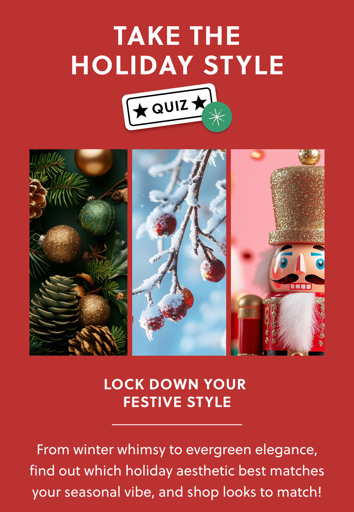 TAKE THE HOLIDAY STYLE QUIZ | LOCK DOWN YOUR FESTIVE STYLE | From winter whimsy to evergreen elegance, find out which holiday aesthetic best matches your seasonal vibe, and shop looks to match! 