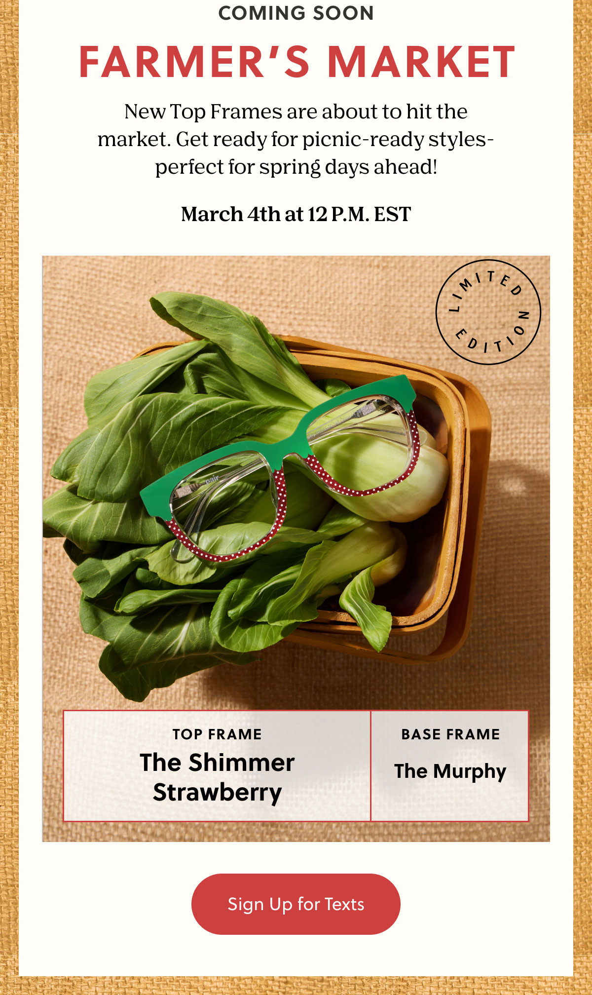 Coming Soon | Farmers Market | New Top Frames are about to hit the market. Get ready for picnic-ready styles-perfect for spring days ahead! | March 4th at 12 P.M. EST | Sign Up for Texts