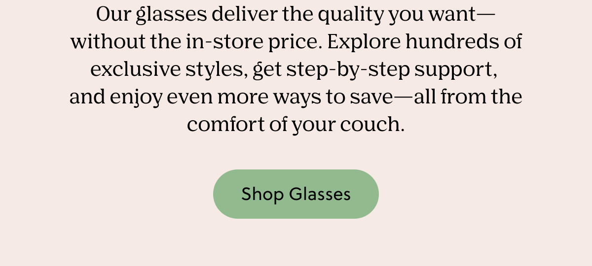 Our glasses deliver the quality you want— without the in-store price. Explore hundreds of exclusive styles, get step-by-step support,  and enjoy even more ways to save—all from the comfort of your couch. | Shop Glasses