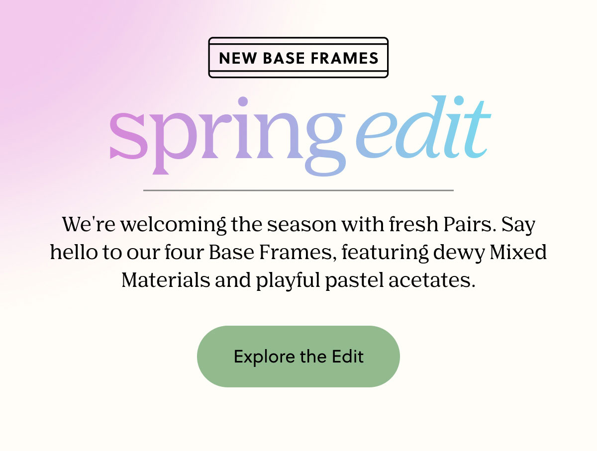 NEW BASE FRAMES - Spring Edit | We're welcoming the season with fresh Pairs. Say hello to our four Base Frames, featuring dewy Mixed Materials and playful pastel acetates. | Explore the Edit