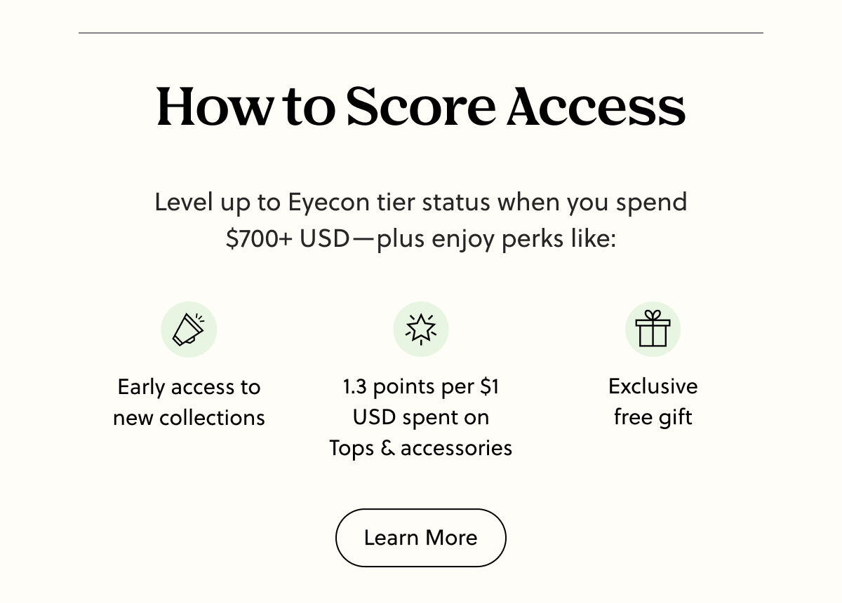 How to Score Access | Level up to Eyecon tier status when you spend $700+ USD - plus enjoy perks like: Early access to new collections, 1.3 points per $1 USD spent on Tops & accessories, exclusive free gift | Learn More