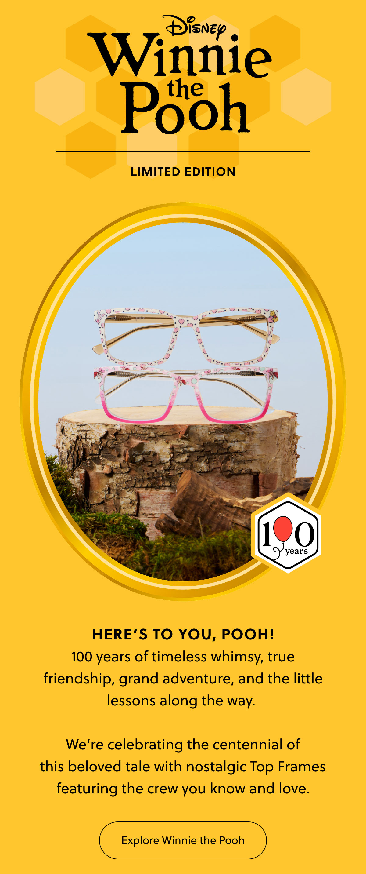 Disney Winnie the Pooh | Limited Edition | Here's to you, Pooh! 100 years of timeless whimsy, true friendship, grand adventure, and the little lessons along the way.   We’re celebrating the centennial of this beloved tale with nostalgic Top Frames featuring the crew you know and love. | Explore Winnie the Pooh