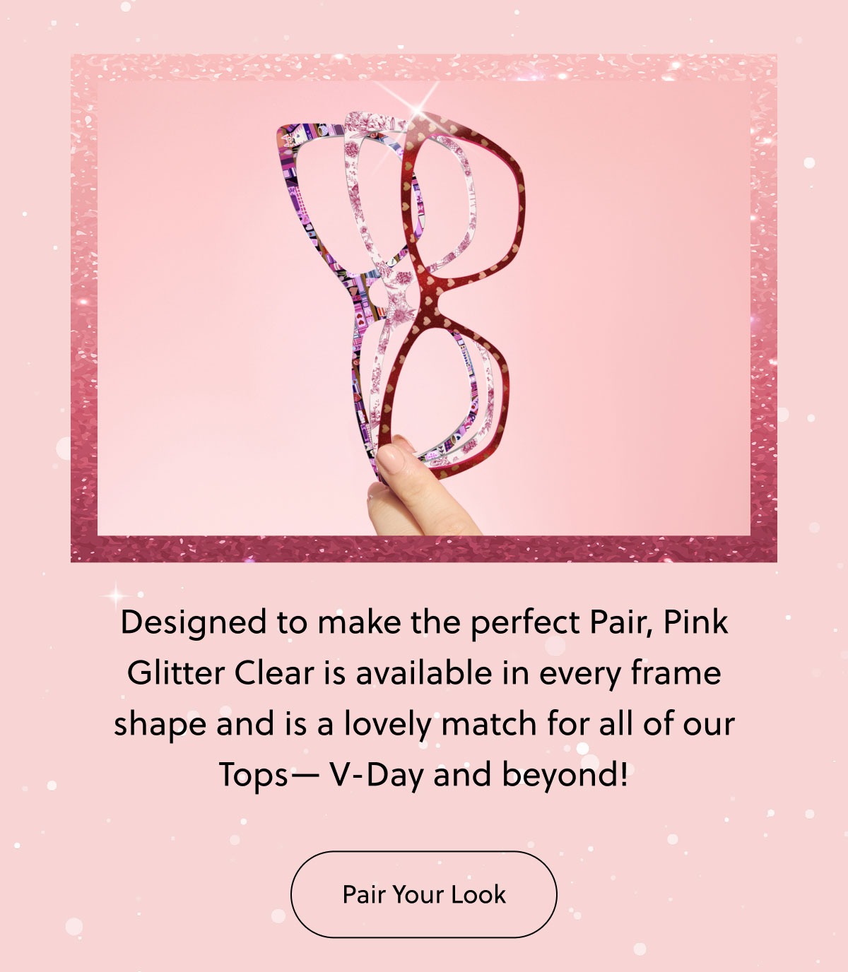 Designed to make the perfect Pair, Pink Glitter Clear is available in every frame shape and is a lovely match for all of our Tops— V-Day and beyond!