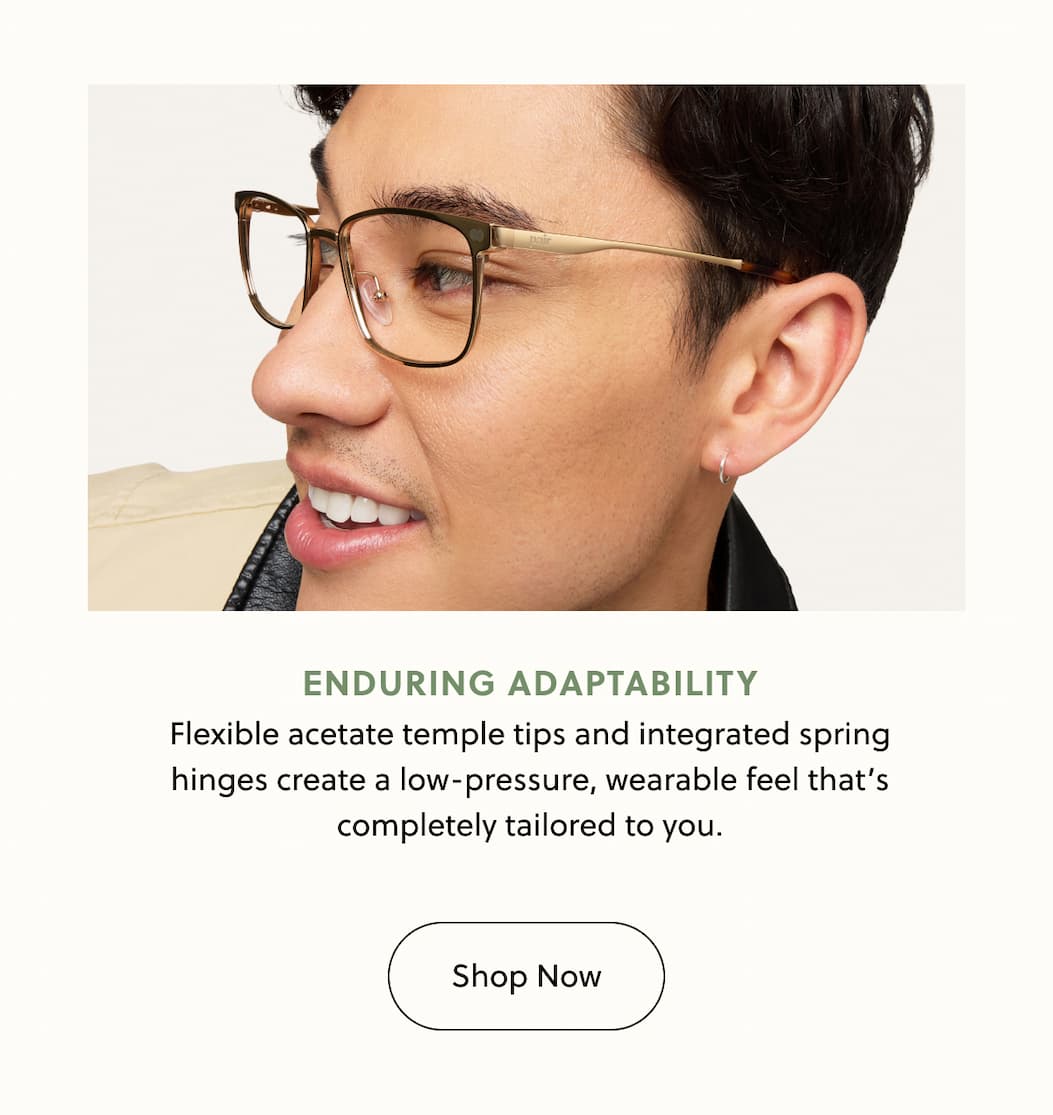 Enduring Adaptability Flexible acetate temple tips and integrated spring
hinges create a low-pressure, wearable feel that’s completely tailored to you. Enduring Adaptability Flexible acetate temple tips and integrated spring
hinges create a low-pressure, wearable feel that’s completely tailored to you.
