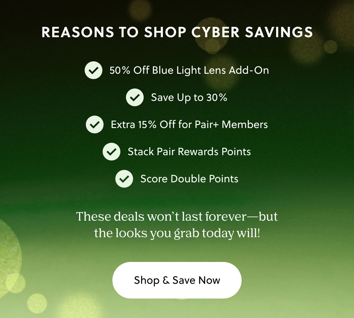 REASONS TO SHOP CYBER SAVINGS | Save up to 30%, Score Double Points, Extra 15% off for Pair+ Members, Stack Pair Rewards Points, Free Shipping - These deals won't last forever - but the looks you grab today will! | Shop & Save Now