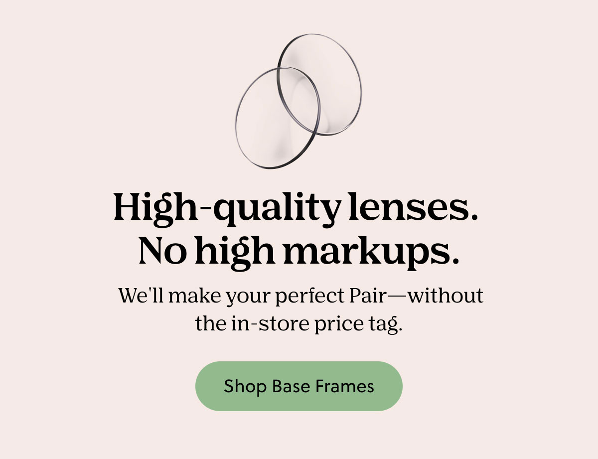 High-quality lenses. No high markups. We'll make your perfect Pair - without the in-store price tag. Shop Base Frames