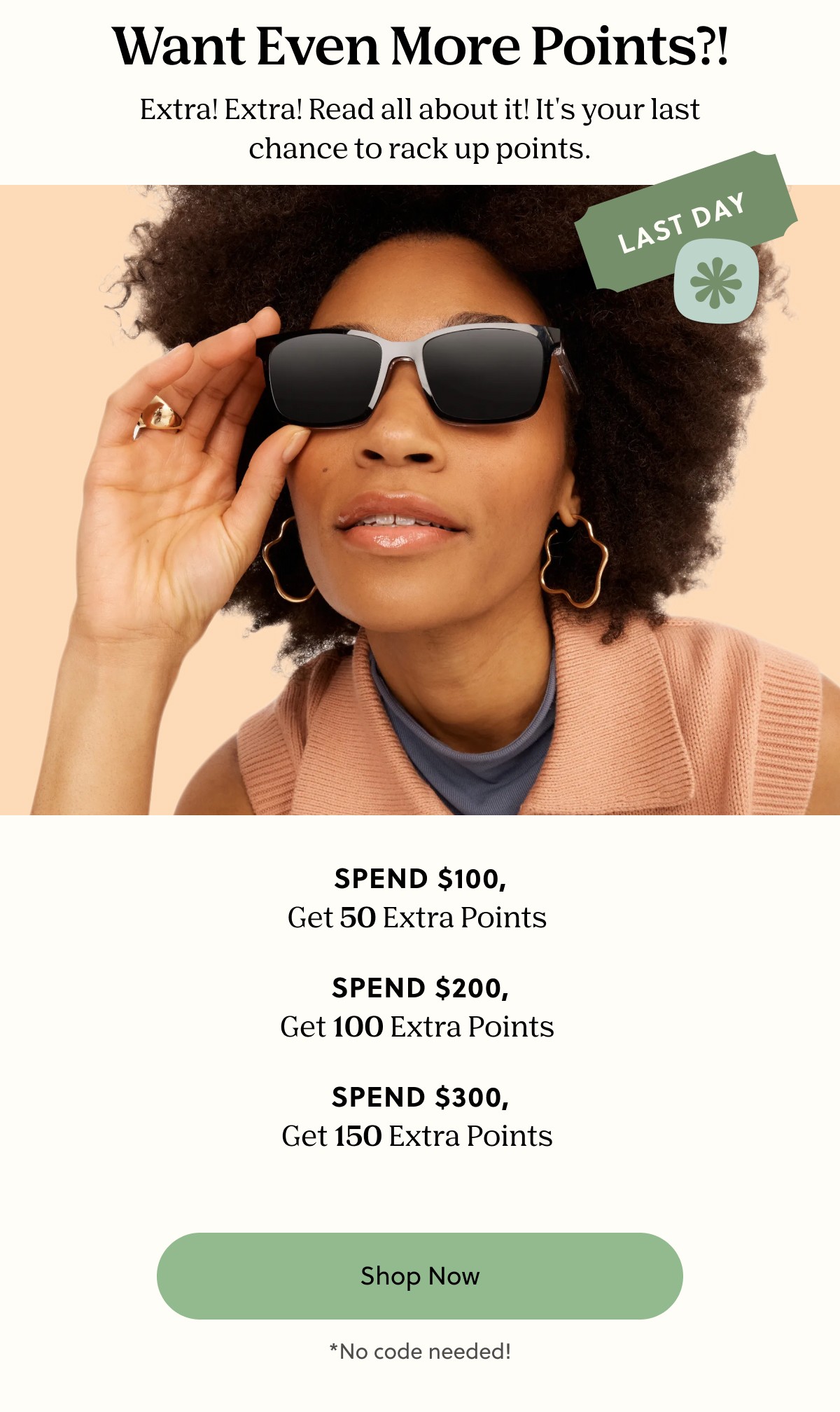 Want Even More Points?! | Extra! Extra! Read all about it! It's your last chance to rack up points. | Spend $100, Get 50 Extra Points, Spend $200, Get $100 Extra Points, Spend $300, Get 150 Extra Points | Shop Now | *No code needed!