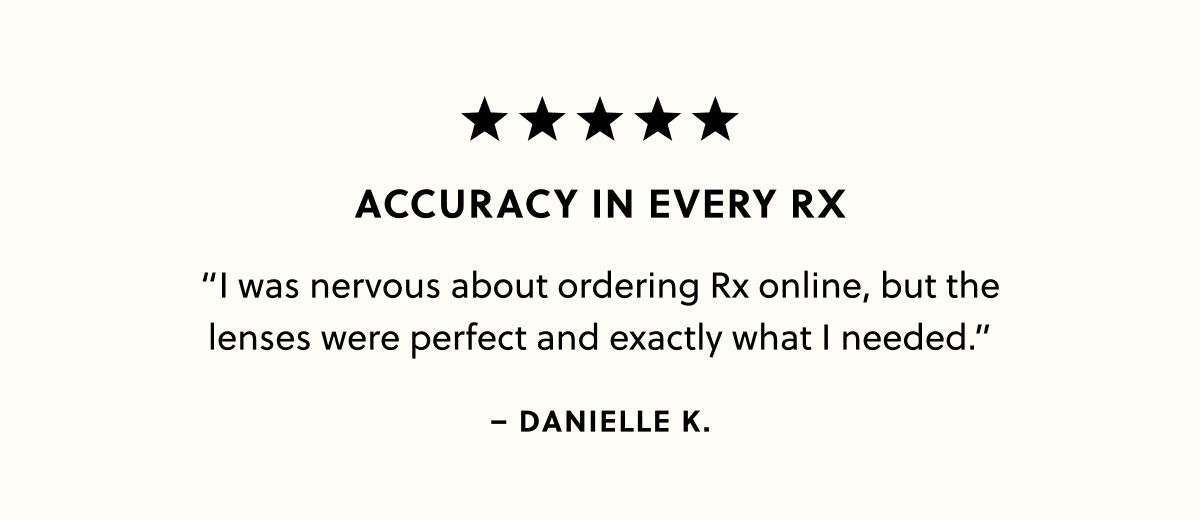 Accuracy in Every RX “I was nervous about ordering Rx online, but the lenses were perfect and exactly what I needed.” -Danielle K. 