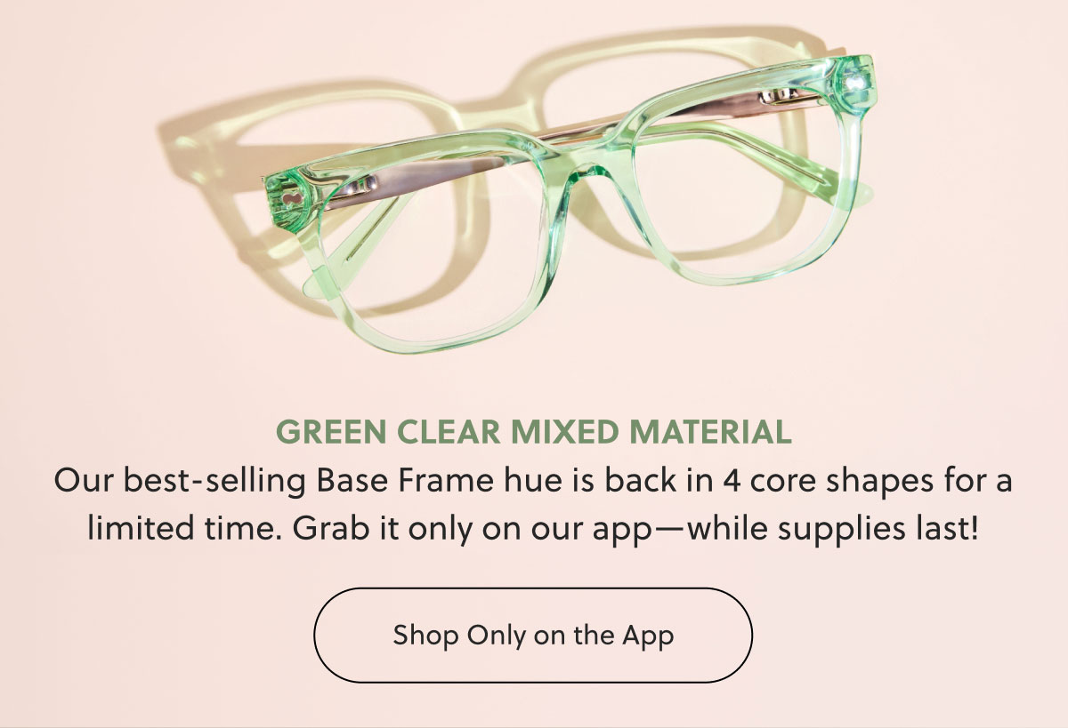 GREEN CLEAR MIXED MATERIAL Our best-selling Base Frame hue is back in 4 core shapes for a limited time. Grab it only on our app—while supplies last! | Shop Only on the App