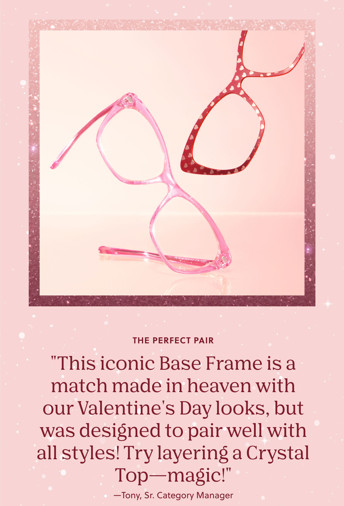 The Perfect Pair | "This iconic Base Frame is a match made in heaven with our Valentine's Day looks, but was designed to pair well with all styles! Try layering a Crystal Top—magic!"