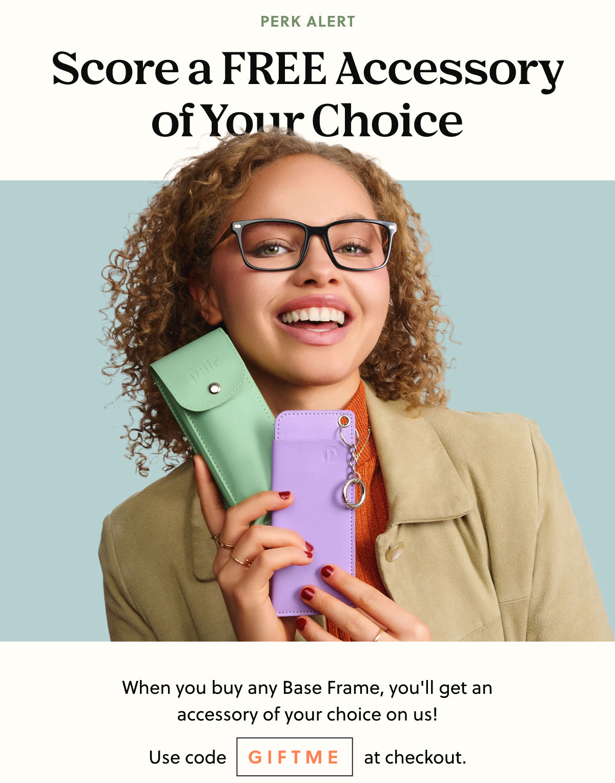 PERK ALERT | Score a FREE Accessory of Your Choice | When you buy any Base Frame you'll get an accessory of your choice on us! | Use code GIFTME at checkout.