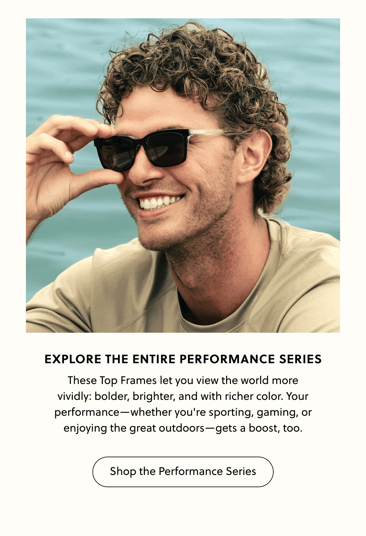 Explore the Entire Performance Series - These Top Frames let you view the world more vividly: bolder, brighter, and with richer color. Your performance—whether you're sporting, gaming, or enjoying the great outdoors—gets a boost, too. | Shop the Performance Series