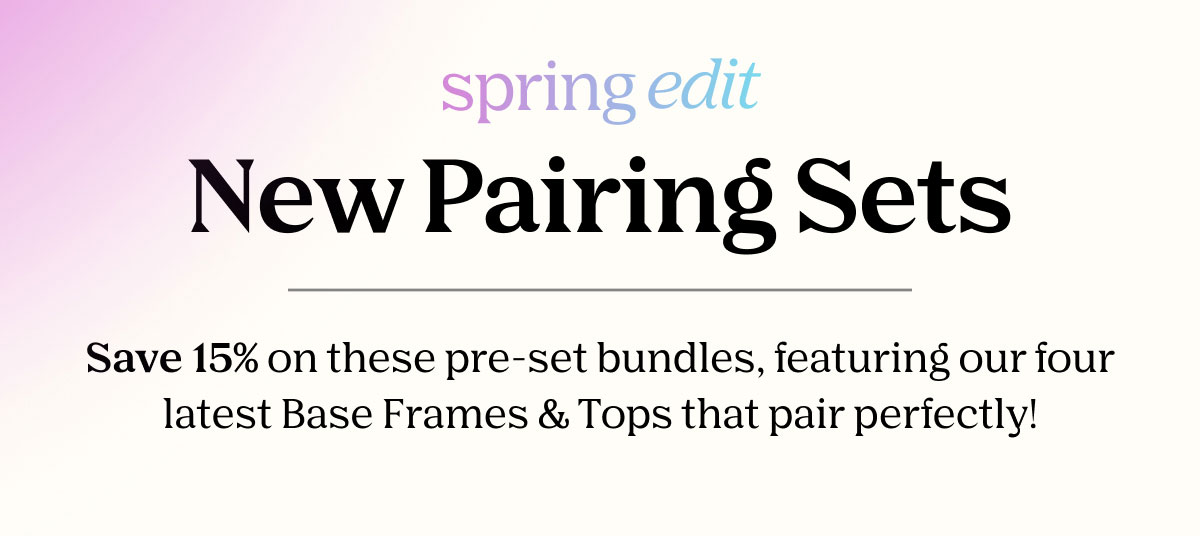 Spring Edit - New Pairing Sets | Save 15% on these pre-set bundles, featuring our four latest Base Frames & Tops that pair perfectly!