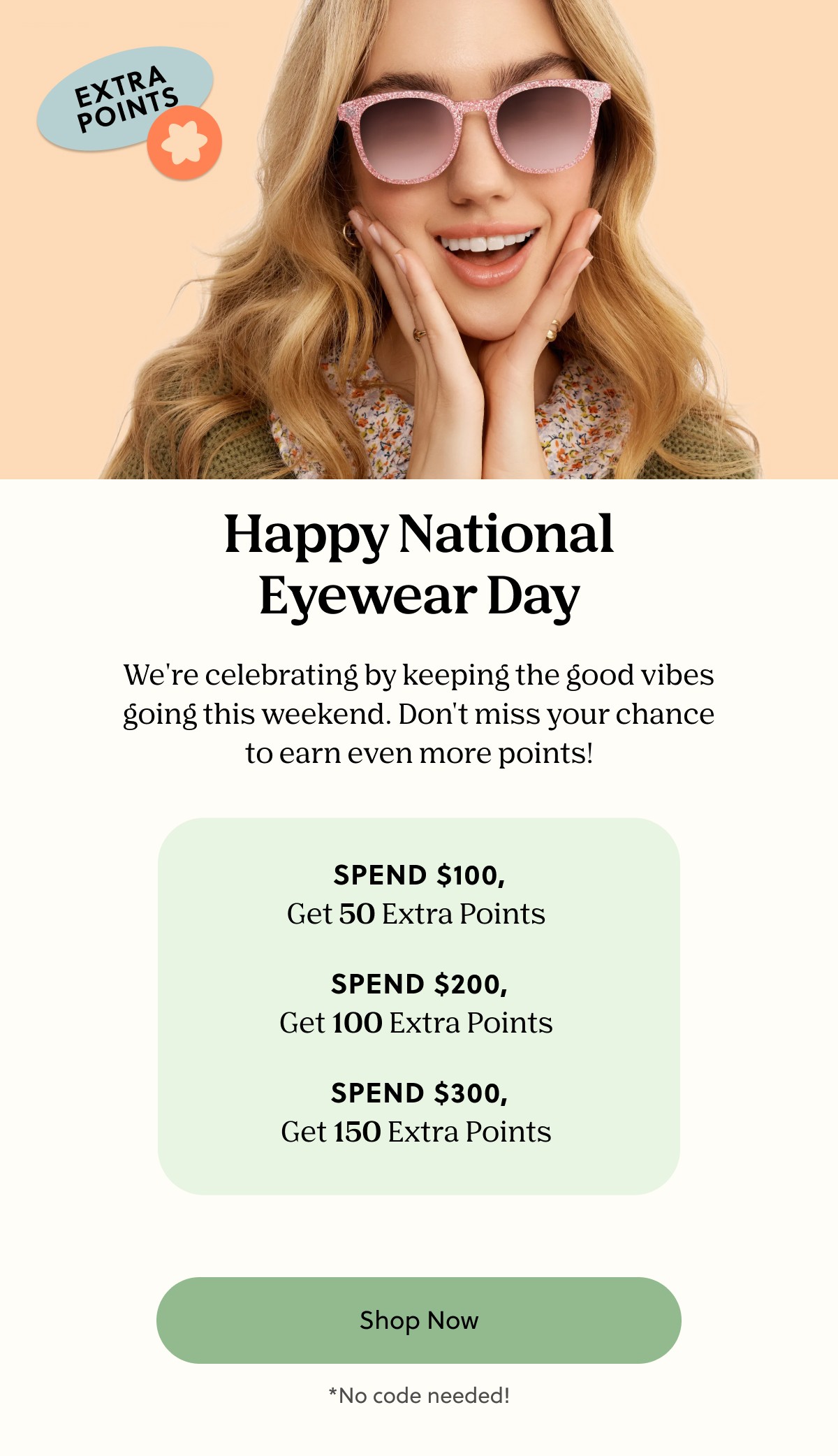 Happy National Eyewear Day | We're celebrating by keeping the good vibes going this weekend. Don't miss your chance to earn even more points! | Spend $100, Get 50 Extra Points, Spend $200, Get $100 Extra Points, Spend $300, Get 150 Extra Points | Shop Now | *No code needed!