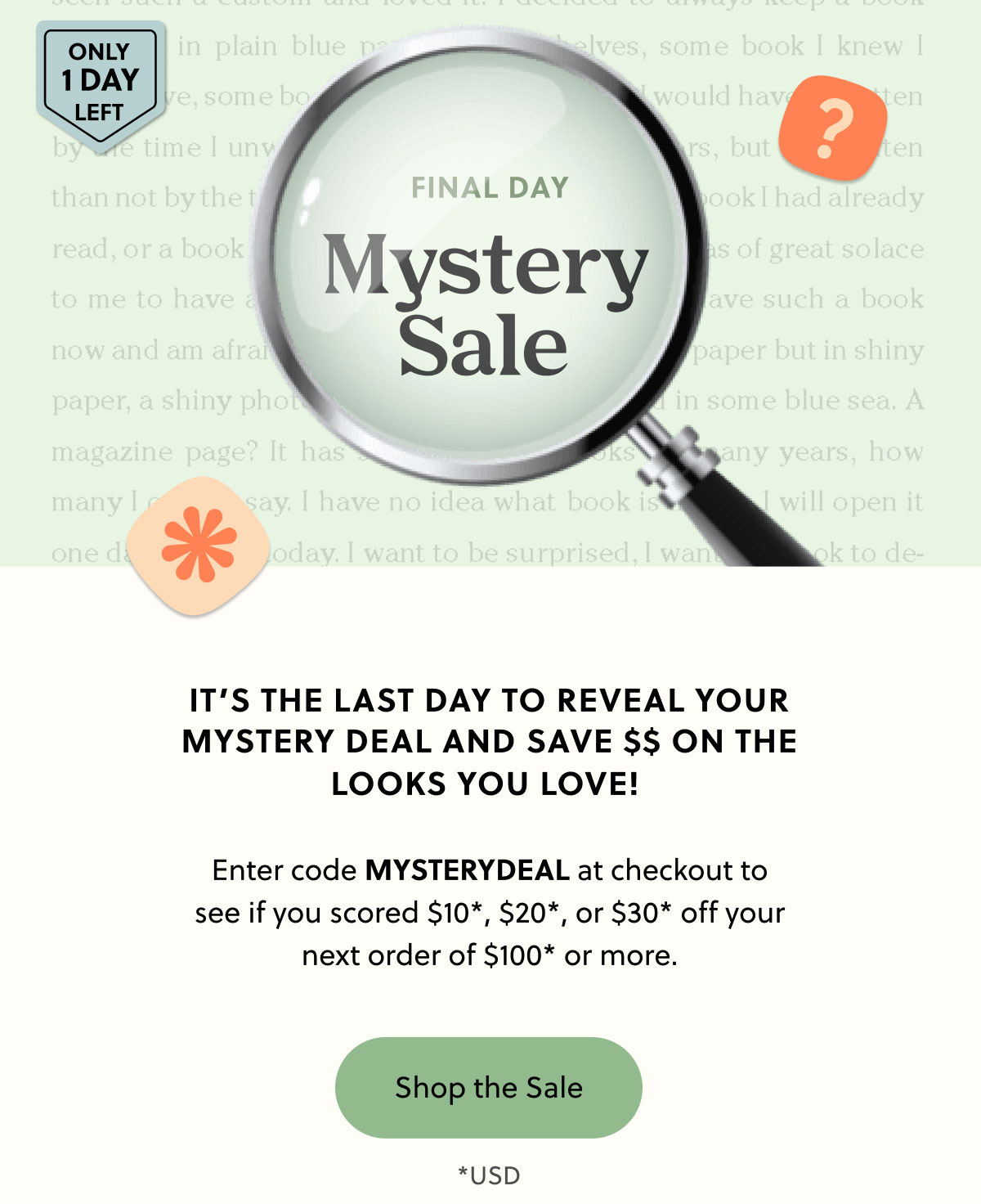 Final Day | Mystery Sale | It’s the last day to reveal your mystery deal and save $$ on the looks you love!   Enter code MYSTERYDEAL at checkout to see if you scored $10*, $20*, or $30* off your next order of $100* or more.