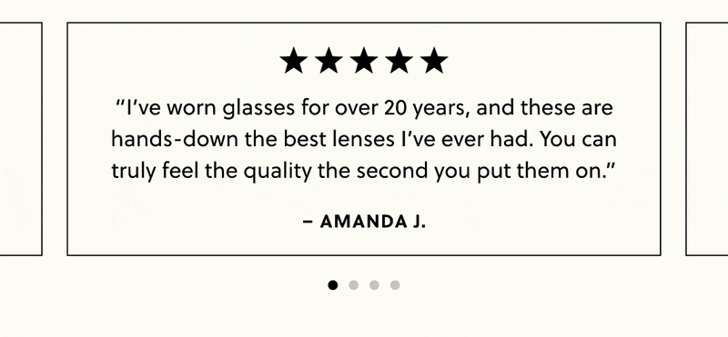 “I’ve worn glasses for over 20 years, and these are hands-down the best lenses I’ve ever had. You can truly feel the quality the second you put them on.” -Amanda J.