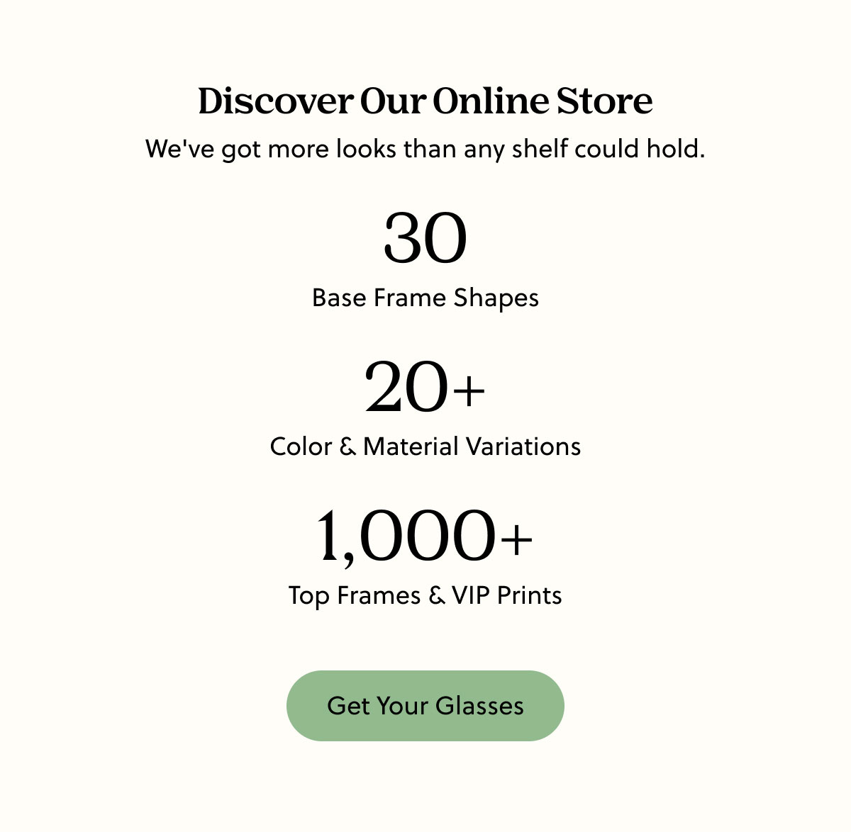 Discover Our Online Store | We've got more looks than any shelf could hold. | 30 Base Frame Shapes, 20+ Color & Material Variations, 1,000+ Top Frames & VIP Prints | Get Your Glasses
