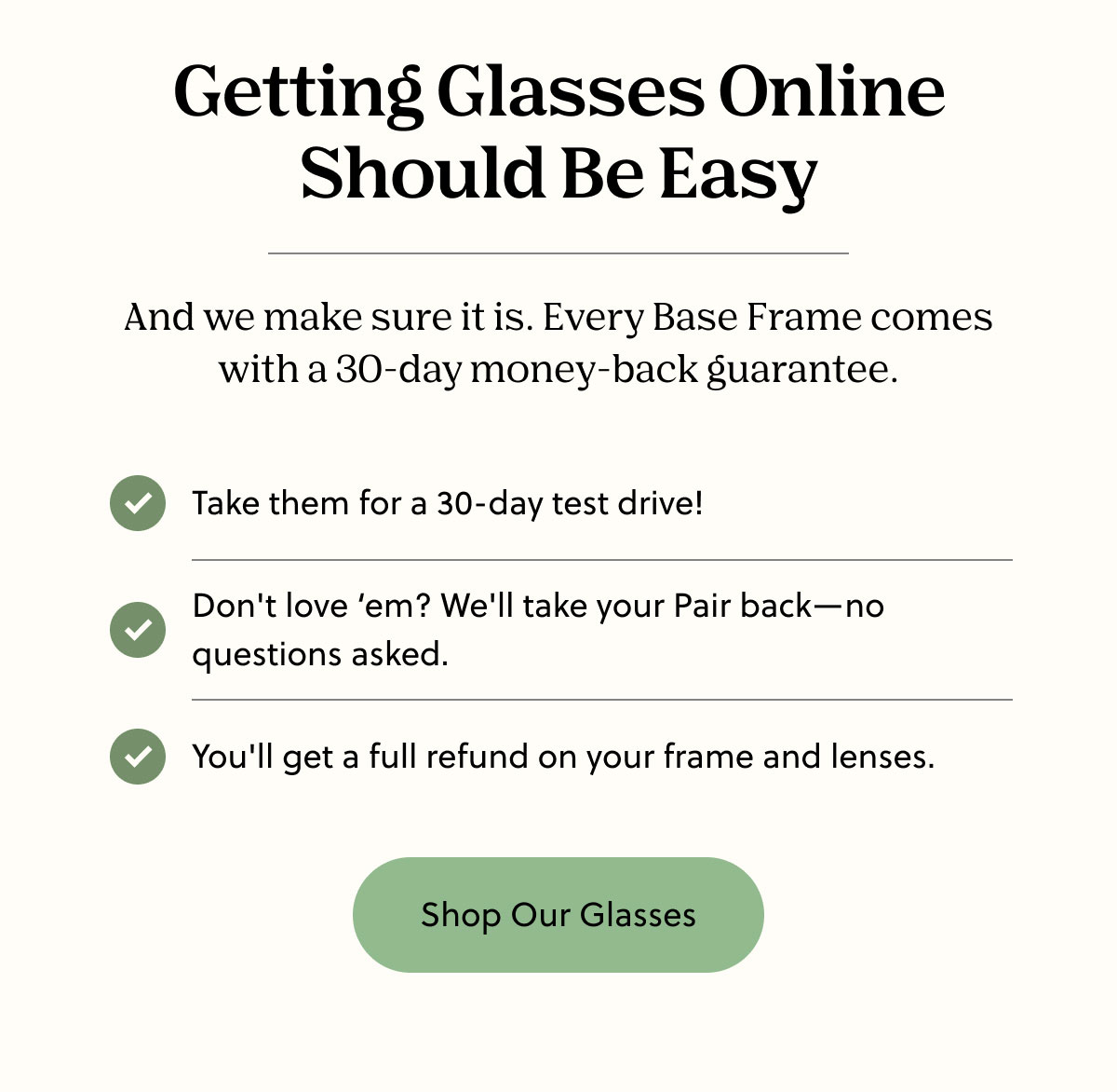 Getting Glasses Online Should Be Easy | And we make sure it is. Every Base Frame comes with a 30-day money-back guarantee. | Take them for a 30-day test drive! | Don't love ‘em? We'll take your Pair back—no questions asked. | You'll get a full refund on your frame and lenses. | Shop Our Glasses 
