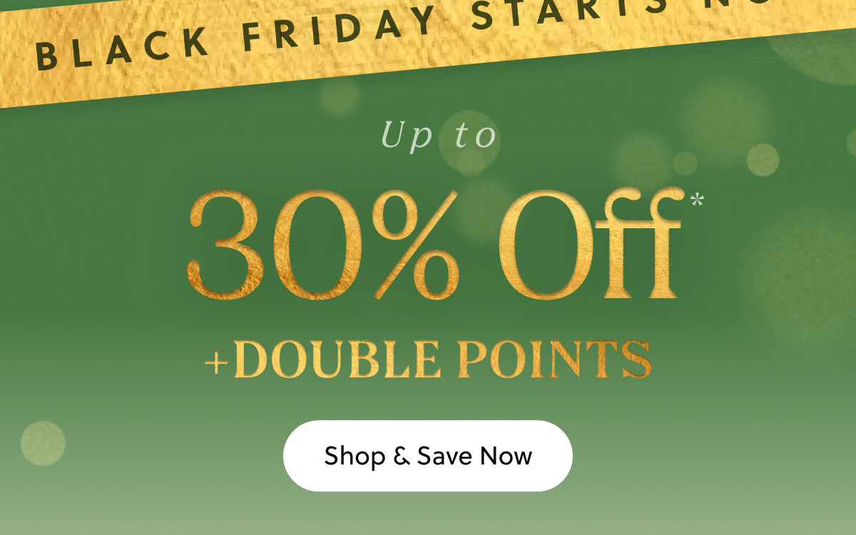 BLACK FRIDAY STARTS NOW | UP TO 30% OFF + DOUBLE POINTS |  Shop & Save Now