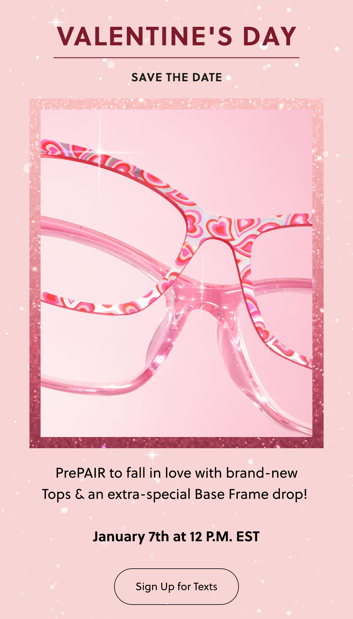VALENTINE'S DAY | SAVE THE DATE | PrePAIR to fall in love with brand-new Tops & an extra-special Base Frame drop! | January 7th at 12 P.M. EST | Sign Up for Texts