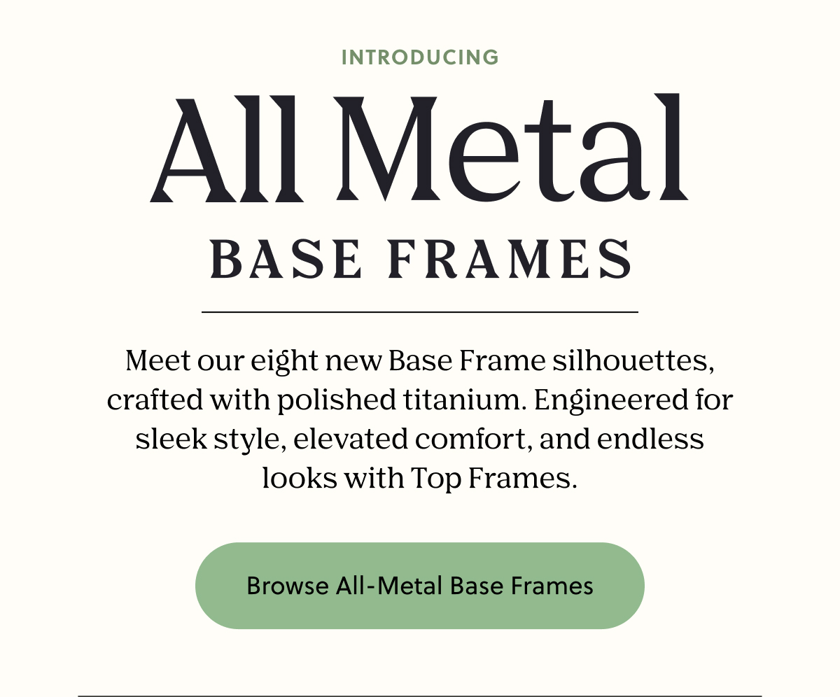 Introducing All Metal Base Frames | Meet our eight new Base Frame silhouettes, crafted with polished titanium. Engineered for sleek style, elevated comfort, and endless looks with Top Frames. | Browse All-Metal Base Frames