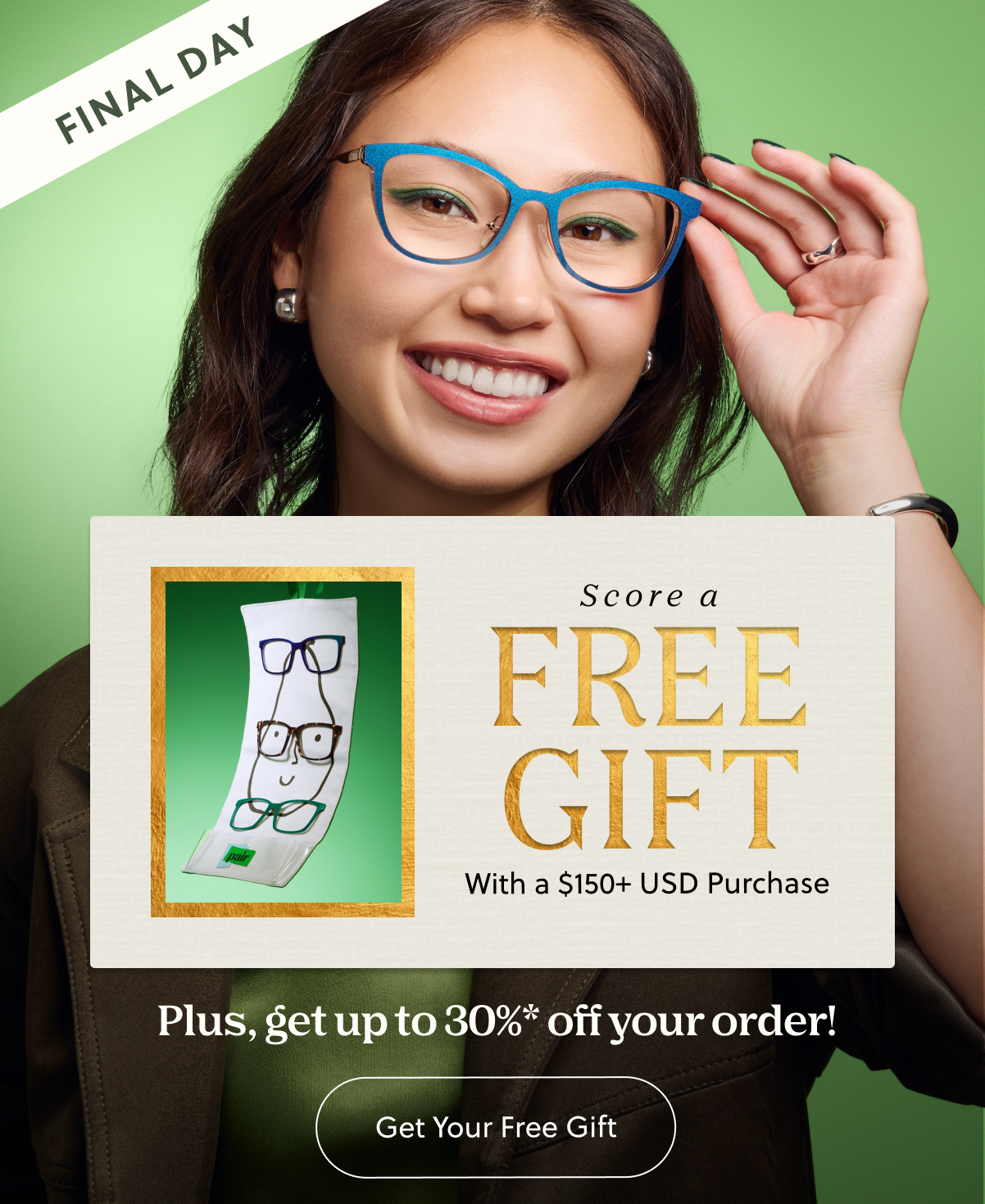 FINAL DAY | Score a FREE Gift With $150+ Purchase | Plus, get up to 30%* off your order! | Get Your Free Gift