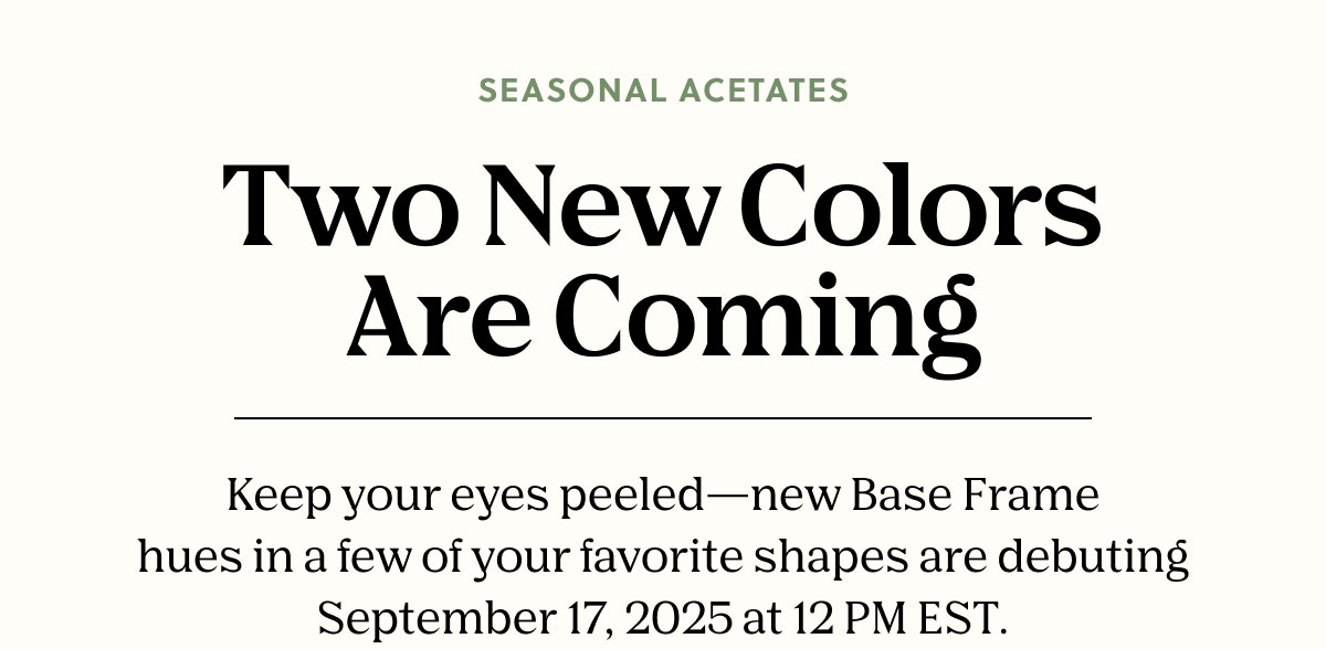 Two New Colors Are Coming | Keep your eyes peeled—new Base Frame hues in a few of your favorite shapes are debuting September 17, 2025, at 12 PM EST.