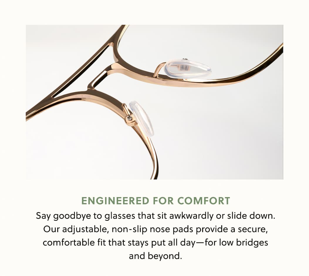 Engineered for comfort Say goodbye to glasses that sit awkwardly or slide down. Our adjustable, non-slip nose pads provide a secure, comfortable fit that stays put all day—for low bridges and beyond. Engineered for comfort Say goodbye to glasses that sit awkwardly or slide down. Our adjustable, non-slip nose pads provide a secure, comfortable fit that stays put all day—for low bridges and beyond.