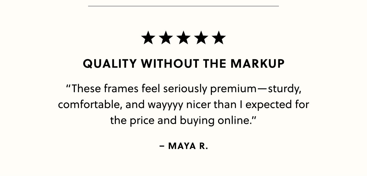 Quality Without the Markup “These frames feel seriously premium—sturdy, comfortable, and wayyyy nicer than I expected for the price and buying online.” -Maya R. 