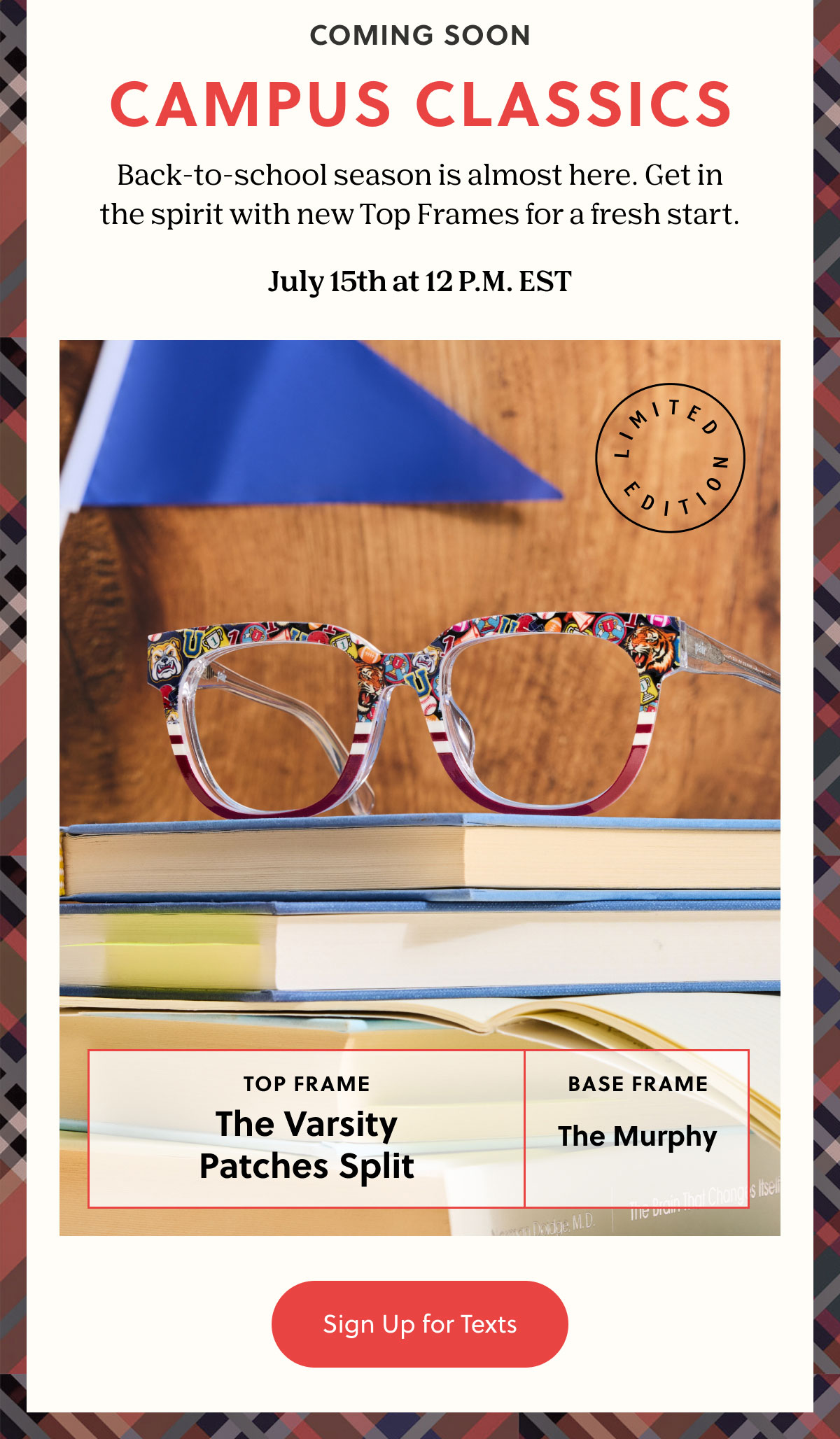 COMING SOON - CAMPUS CLASSICS | Back-to-school season is almost here. Get in the spirit with new Top Frames for a fresh start.  July 15th at 12 P.M. EST | Sign Up for Texts
