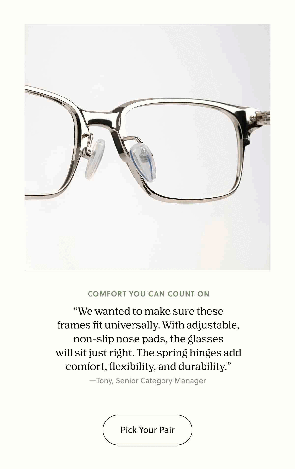 Comfort You Can Count On “We wanted to make sure these frames fit universally. With adjustable, non-slip nose pads, the glasses will sit just right. The spring hinges add comfort, flexibility, and durability.” —Tony, Senior Category Manager&nbsp;| Pick Your Pair