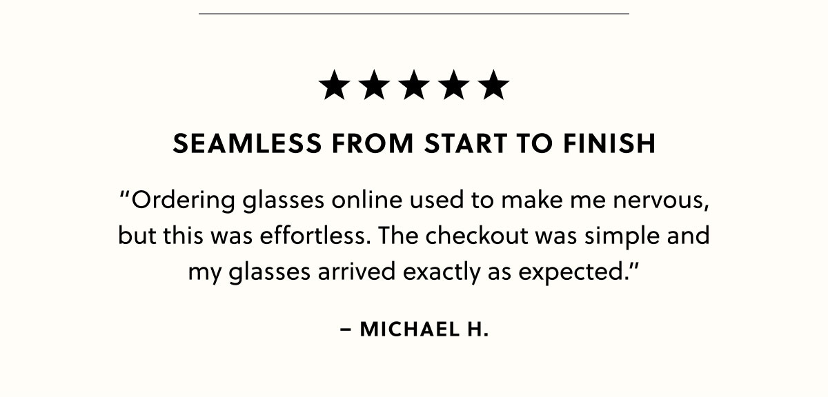 Seamless From Start to Finish "Ordering glasses online used to make me nervous, but this was effortless. The checkout was simple and my glasses arrived exactly as expected." - Michael H.
