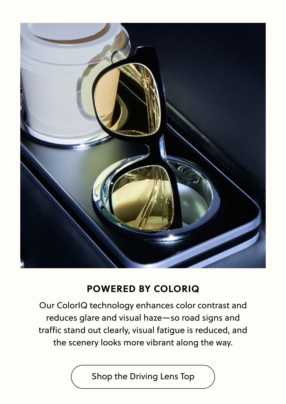 POWERED BY COLORIQ - Our ColorIQ technology enhances color contrast and reduces glare and visual haze—so road signs and traffic stand out clearly, visual fatigue is reduced, and the scenery looks more vibrant along the way. | Shop the Driving Lens Top