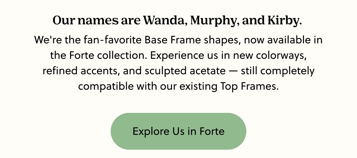Our names are Wanda, Murphy, and Kirby.  We're the fan-favorite Base Frame shapes, now available in the Forte collection. Experience us in new colorways, refined accents, and sculpted acetate — still completely compatible with our existing Top Frames. | Explore Us in Forte