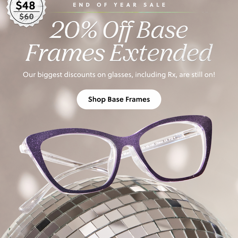END OF YEAR SALE | 20% Off Base Frames Extended | Our biggest discount on glasses, including Rx, are still on! | Shop Base Frames