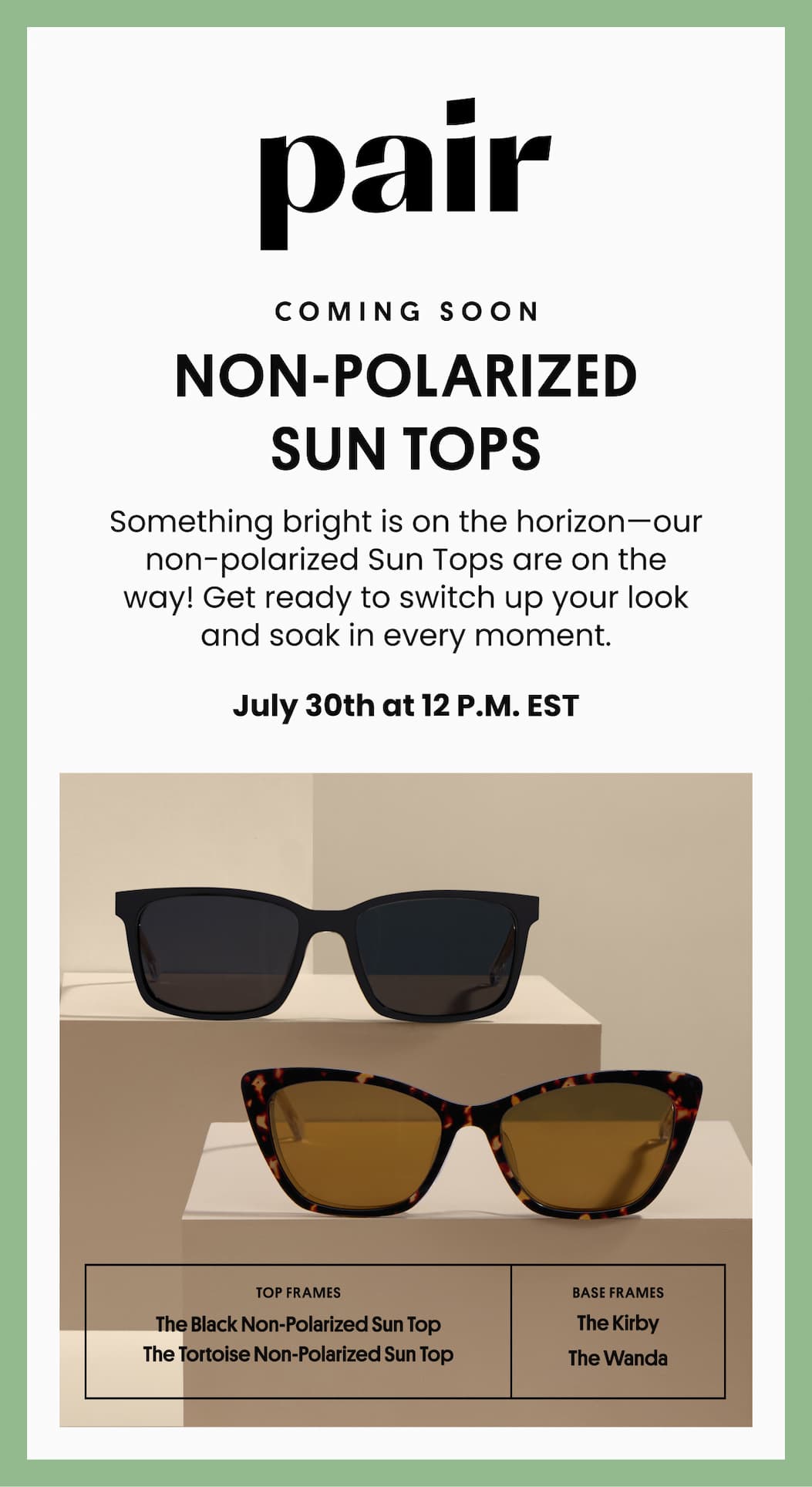 Pair | Coming Soon Non-Polarized Sun Tops | Something bright is on the horizon—our non-polarized Sun Tops are on the way! Get ready to switch up your look and soak in every moment. | July 30th at 12 P.M. EST