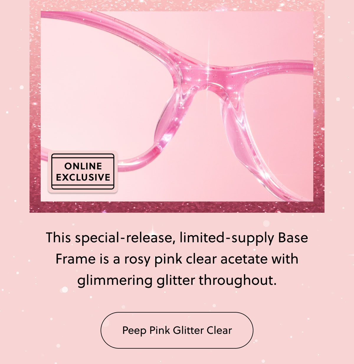 This special-release, limited-supply Base Frame is a rosy pink clear acetate with glimmering glitter throughout. 
