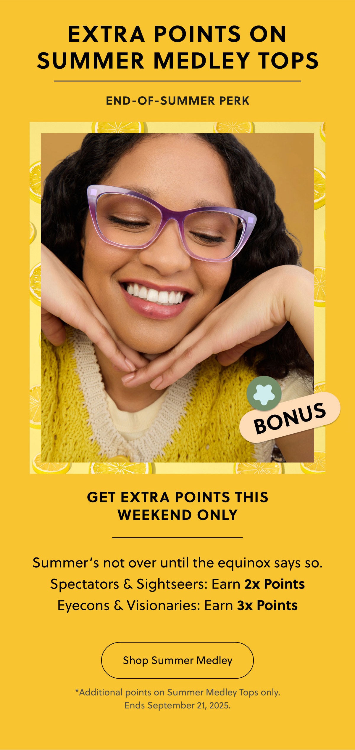 EXTRA POINTS ON SUMMER MEDLEY TOPS | END-OF-SUMMER PERK | GET EXTRA POINTS THIS WEEKEND ONLY |  Summer’s not over until the equinox says so.
Spectators & Sightseers: Earn 2x Points
Eyecons & Visionaries: Earn 3x Points | Shop Summer Medley | *Additional points on Summer Medley Tops only. Ends September 21, 2025 EXTRA POINTS ON SUMMER MEDLEY TOPS | END-OF-SUMMER PERK | GET EXTRA POINTS THIS WEEKEND ONLY |  Summer’s not over until the equinox says so.
Spectators & Sightseers: Earn 2x Points
Eyecons & Visionaries: Earn 3x Points | Shop Summer Medley | *Additional points on Summer Medley Tops only. Ends September 21, 2025