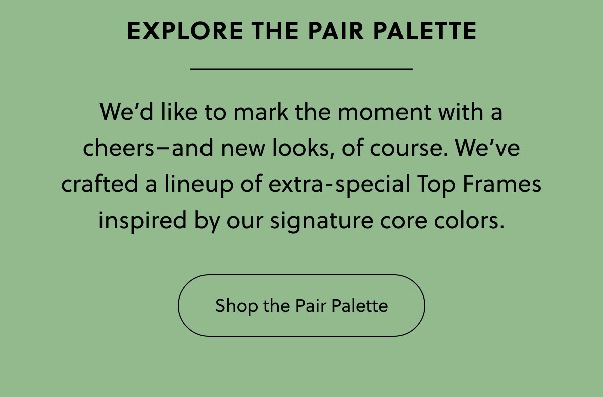 Explore The Pair Palette | We’d like to mark the moment with a cheers–and new looks, of course. We’ve crafted a lineup of extra-special Top Frames inspired by our signature core colors. | Shop Now