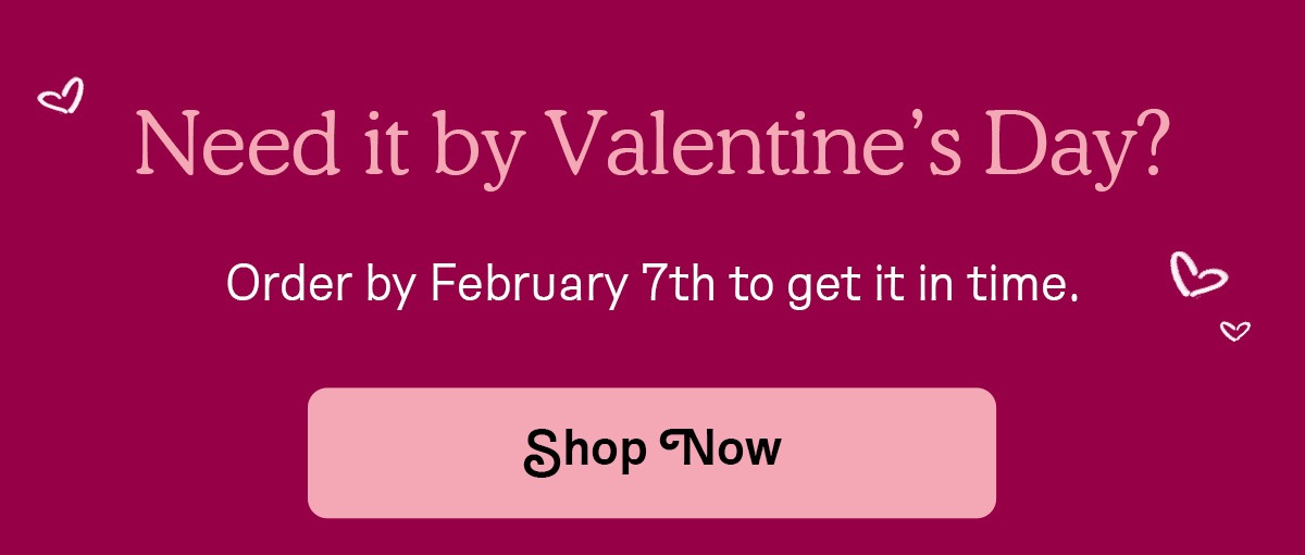 Need it by Valentine's Day? Order by February 7th to get it in time.