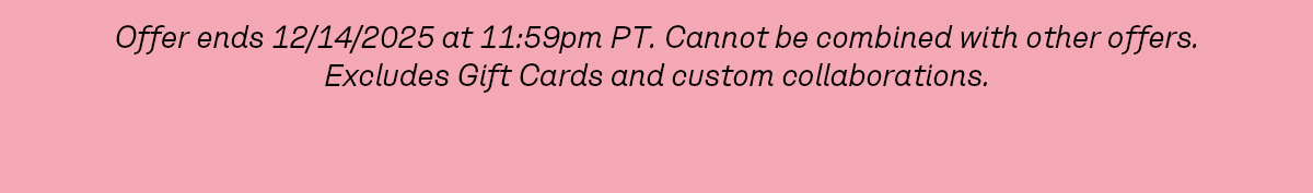 Offer ends 12/14/2025 at 11:59pm PT. Cannot be combined with other offers. Excludes Gift Cards and custom collaborations.